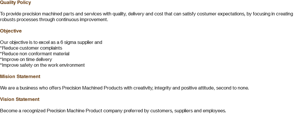 Quality Policy To provide precision machined parts and services with quality, delivery and cost that can satisfy costumer expectations, by focusing in creating robusts processes through continuous improvement. Objective Our objective is to excel as a 6 sigma supplier and
*Reduce customer complaints
*Reduce non conformant material
*Improve on time delivery
*Improve safety on the work environment Mision Statement We are a business who offers Precision Machined Products with creativity, integrity and positive attitude, second to none. Vision Statement Become a recognized Precision Machine Product company preferred by customers, suppliers and employees.