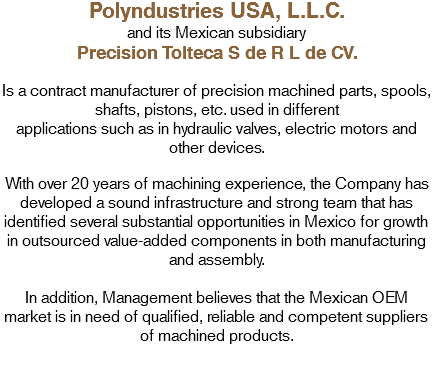 Polyndustries USA, L.L.C.
and its Mexican subsidiary
Precision Tolteca S de R L de CV. Is a contract manufacturer of precision machined parts, spools, shafts, pistons, etc. used in different
applications such as in hydraulic valves, electric motors and other devices. With over 20 years of machining experience, the Company has developed a sound infrastructure and strong team that has identified several substantial opportunities in Mexico for growth in outsourced value-added components in both manufacturing and assembly. In addition, Management believes that the Mexican OEM market is in need of qualified, reliable and competent suppliers of machined products.